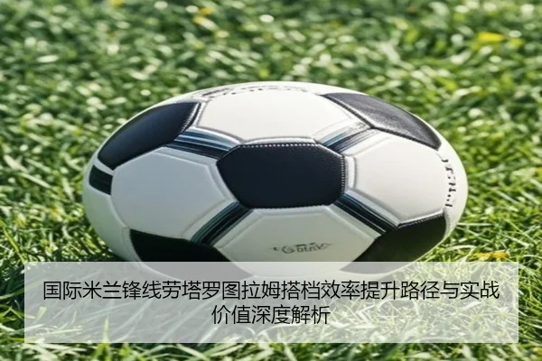 国际米兰锋线劳塔罗图拉姆搭档效率提升路径与实战价值深度解析