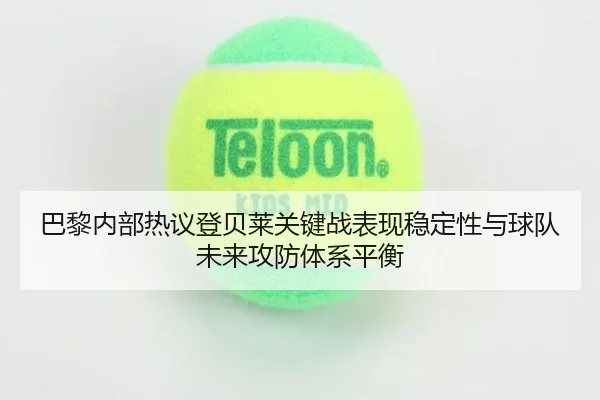 巴黎内部热议登贝莱关键战表现稳定性与球队未来攻防体系平衡