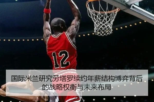 国际米兰研究劳塔罗续约年薪结构博弈背后的战略权衡与未来布局