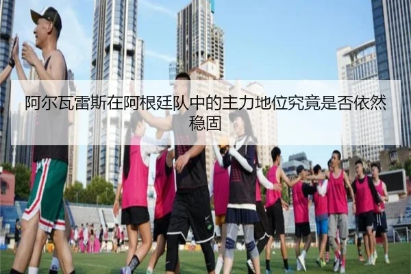 阿尔瓦雷斯在阿根廷队中的主力地位究竟是否依然稳固