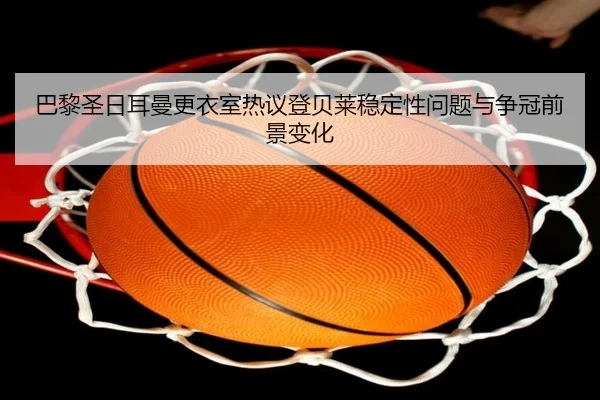 巴黎圣日耳曼更衣室热议登贝莱稳定性问题与争冠前景变化