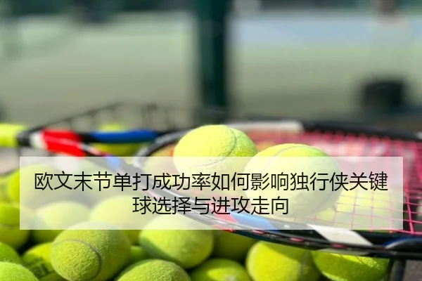 欧文末节单打成功率如何影响独行侠关键球选择与进攻走向