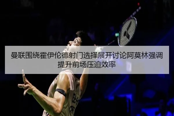 曼联围绕霍伊伦德射门选择展开讨论阿莫林强调提升前场压迫效率
